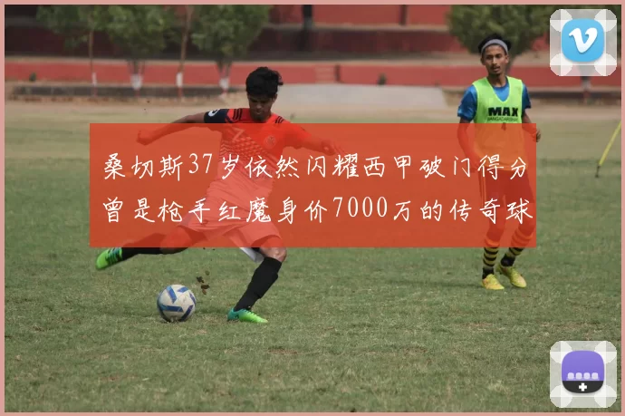 桑切斯37岁依然闪耀西甲破门得分曾是枪手红魔身价7000万的传奇球星