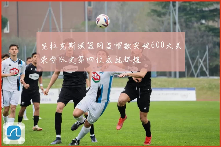 克拉克斯顿篮网盖帽数突破600大关荣登队史第四位成就辉煌