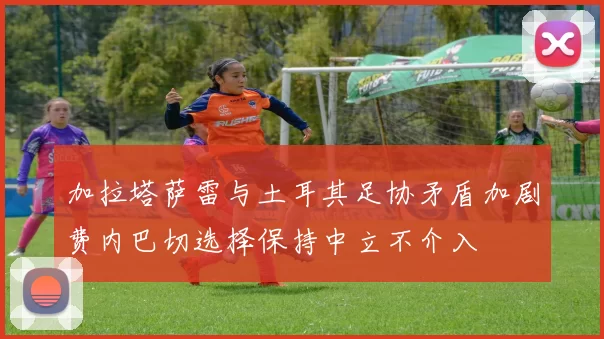 加拉塔萨雷与土耳其足协矛盾加剧费内巴切选择保持中立不介入