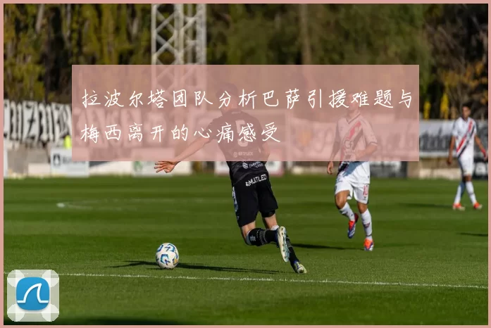 拉波尔塔团队分析巴萨引援难题与梅西离开的心痛感受