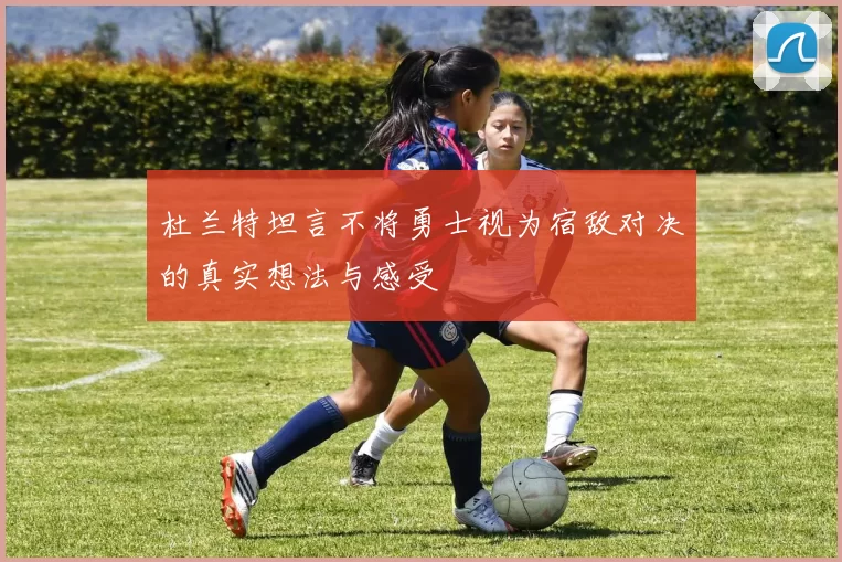 杜兰特坦言不将勇士视为宿敌对决的真实想法与感受