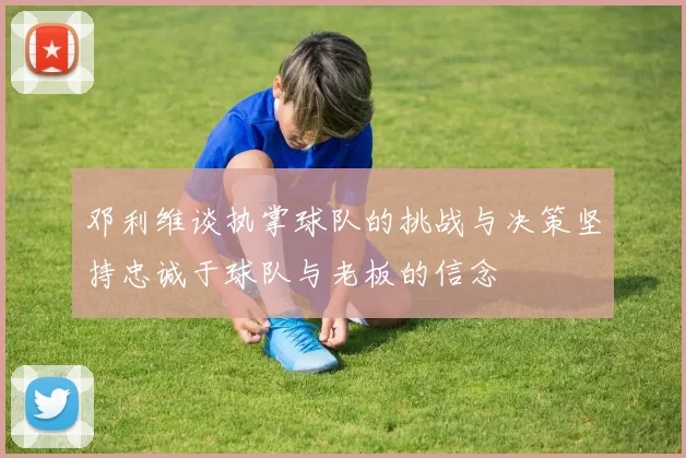 邓利维谈执掌球队的挑战与决策坚持忠诚于球队与老板的信念