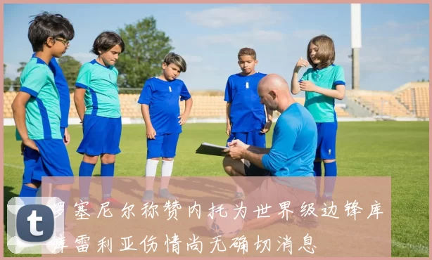 罗塞尼尔称赞内托为世界级边锋库库雷利亚伤情尚无确切消息