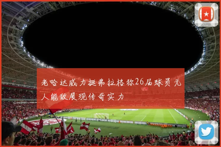 老哈达威力挺弗拉格称26届球员无人能敌展现传奇实力