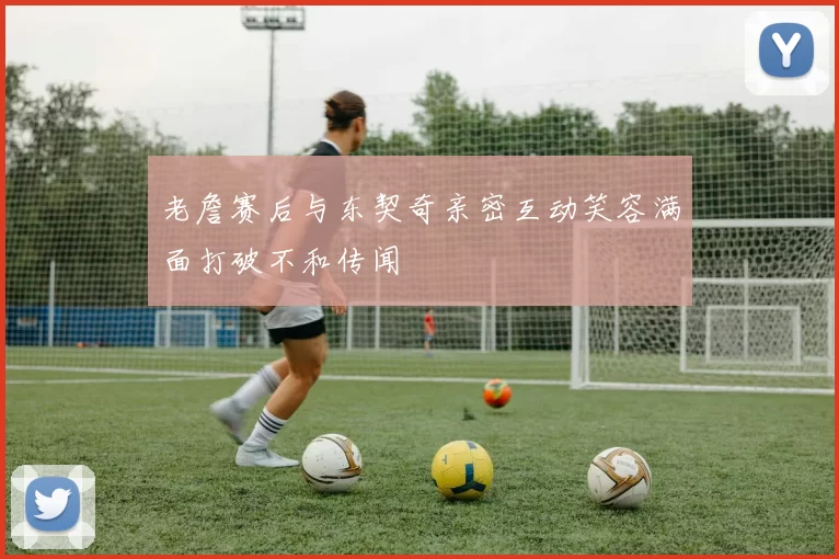 老詹赛后与东契奇亲密互动笑容满面打破不和传闻