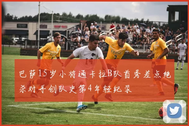 巴萨15岁小将通卡拉B队首秀差点绝杀对手创队史第4年轻纪录