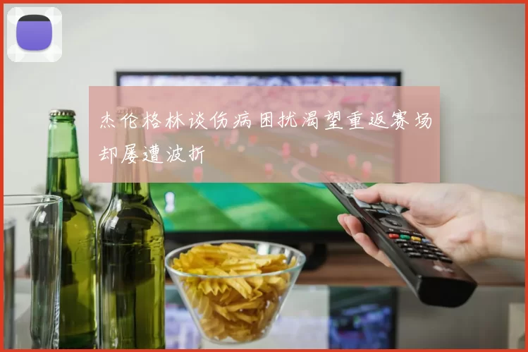 杰伦格林谈伤病困扰渴望重返赛场却屡遭波折