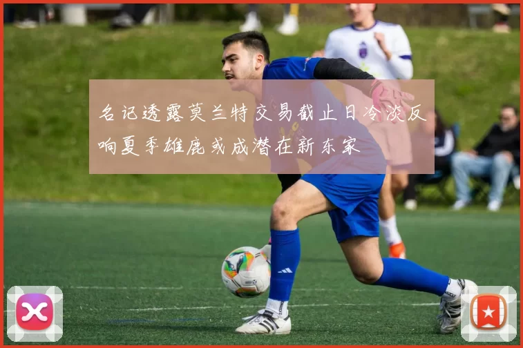 名记透露莫兰特交易截止日冷淡反响夏季雄鹿或成潜在新东家