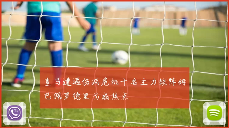 皇马遭遇伤病危机十名主力缺阵姆巴佩罗德里戈成焦点