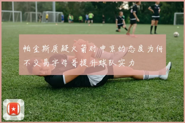 帕金斯质疑火箭对申京的态度为何不交易字母哥提升球队实力