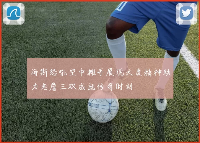 海斯怒吼空中摊手展现大度精神助力老詹三双成就传奇时刻