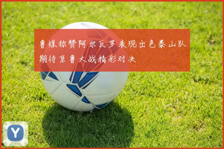 鲁媒称赞阿尔瓦罗表现出色泰山队期待京鲁大战精彩对决