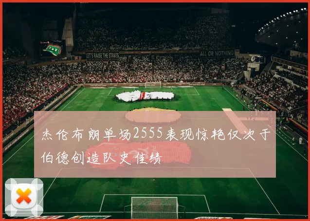 杰伦布朗单场2555表现惊艳仅次于伯德创造队史佳绩