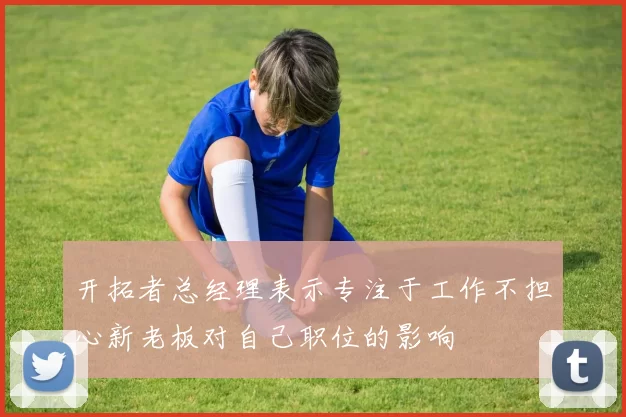 开拓者总经理表示专注于工作不担心新老板对自己职位的影响