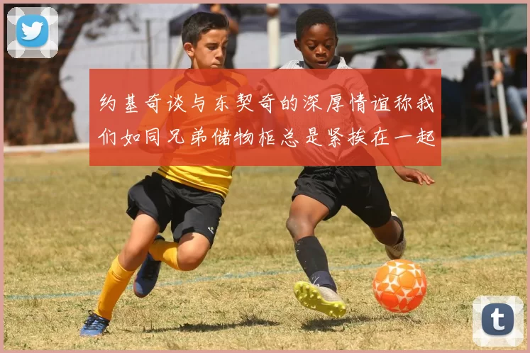 约基奇谈与东契奇的深厚情谊称我们如同兄弟储物柜总是紧挨在一起