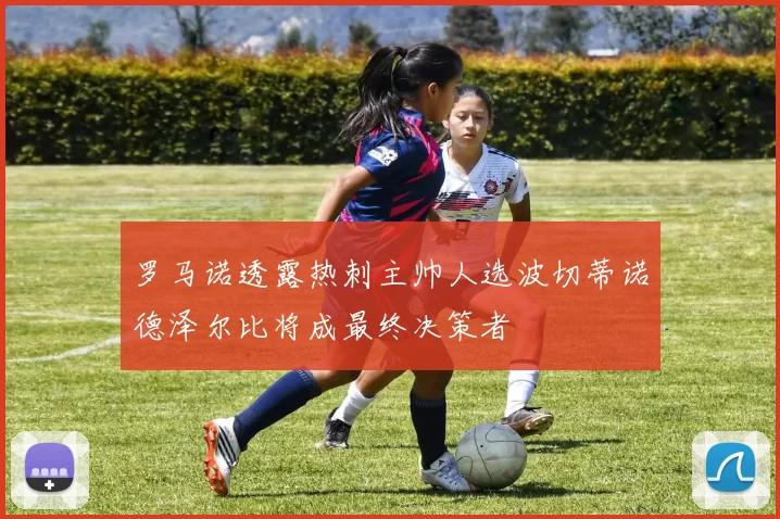 罗马诺透露热刺主帅人选波切蒂诺德泽尔比将成最终决策者