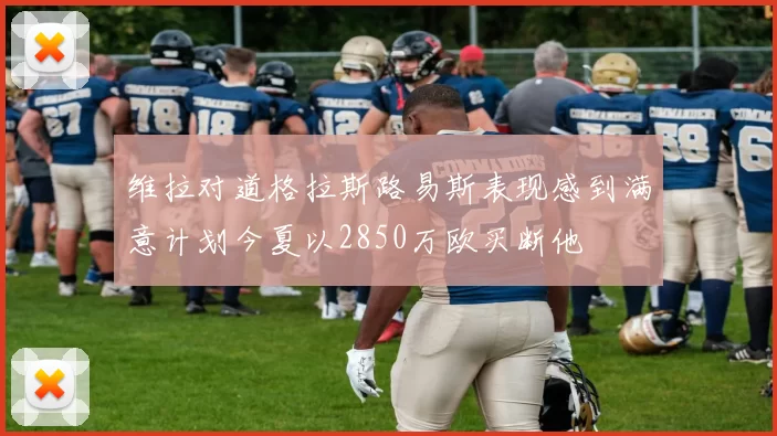 维拉对道格拉斯路易斯表现感到满意计划今夏以2850万欧买断他