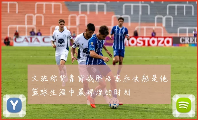 文班称背靠背战胜活塞和快船是他篮球生涯中最辉煌的时刻